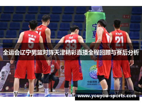 全运会辽宁男篮对阵天津精彩直播全程回顾与赛后分析
